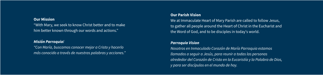 Our Mission “With Mary, we seek to know Christ better and to make him better known through our words and actions.” Misión Parroquial “Con María, buscamos conocer mejor a Cristo y hacerlo más conocido a través de nuestras palabras y acciones.” Our Parish VisionWe at Immaculate Heart of Mary Parish are called to follow Jesus, to gather all people around the Heart of Christ in the Eucharist and the Word of God, and to be disciples in today's world.Parroquia VisionNosotros en Inmaculado Corazón de María Parroquia estamos llamados a seguir a Jesús, para reunir a todas las personas alrededor del Corazón de Cristo en la Eucaristía y la Palabra de Dios, y para ser discípulos en el mundo de hoy.