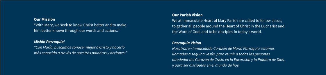 Our Mission “With Mary, we seek to know Christ better and to make him better known through our words and actions.” Misión Parroquial “Con María, buscamos conocer mejor a Cristo y hacerlo más conocido a través de nuestras palabras y acciones.” Our Parish VisionWe at Immaculate Heart of Mary Parish are called to follow Jesus, to gather all people around the Heart of Christ in the Eucharist and the Word of God, and to be disciples in today's world.Parroquia VisionNosotros en Inmaculado Corazón de María Parroquia estamos llamados a seguir a Jesús, para reunir a todas las personas alrededor del Corazón de Cristo en la Eucaristía y la Palabra de Dios, y para ser discípulos en el mundo de hoy.
