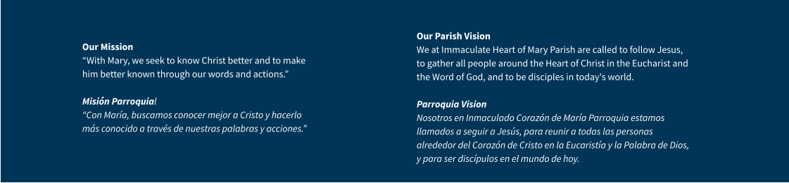 Our Mission “With Mary, we seek to know Christ better and to make him better known through our words and actions.” Misión Parroquial “Con María, buscamos conocer mejor a Cristo y hacerlo más conocido a través de nuestras palabras y acciones.” Our Parish VisionWe at Immaculate Heart of Mary Parish are called to follow Jesus, to gather all people around the Heart of Christ in the Eucharist and the Word of God, and to be disciples in today's world.Parroquia VisionNosotros en Inmaculado Corazón de María Parroquia estamos llamados a seguir a Jesús, para reunir a todas las personas alrededor del Corazón de Cristo en la Eucaristía y la Palabra de Dios, y para ser discípulos en el mundo de hoy.