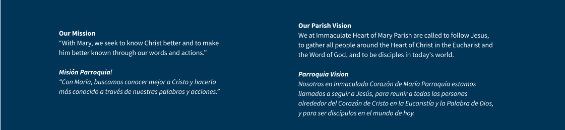 Our Mission “With Mary, we seek to know Christ better and to make him better known through our words and actions.” Misión Parroquial “Con María, buscamos conocer mejor a Cristo y hacerlo más conocido a través de nuestras palabras y acciones.” Our Parish VisionWe at Immaculate Heart of Mary Parish are called to follow Jesus, to gather all people around the Heart of Christ in the Eucharist and the Word of God, and to be disciples in today's world.Parroquia VisionNosotros en Inmaculado Corazón de María Parroquia estamos llamados a seguir a Jesús, para reunir a todas las personas alrededor del Corazón de Cristo en la Eucaristía y la Palabra de Dios, y para ser discípulos en el mundo de hoy.